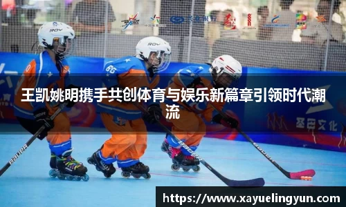 王凯姚明携手共创体育与娱乐新篇章引领时代潮流