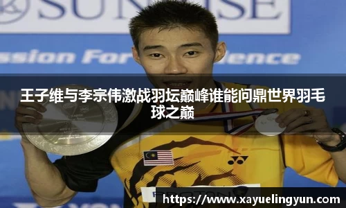 王子维与李宗伟激战羽坛巅峰谁能问鼎世界羽毛球之巅